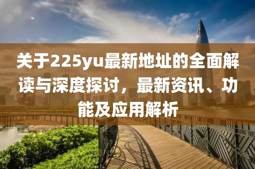 关于225yu最新地址的全面解读与深度探讨，最新资讯、功能及应用解析