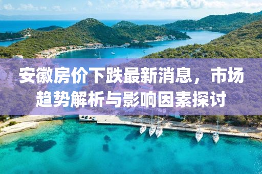 安徽房价下跌最新消息，市场趋势解析与影响因素探讨