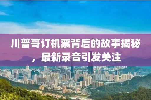 川普哥订机票背后的故事揭秘，最新录音引发关注