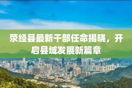 荥经县最新干部任命揭晓，开启县域发展新篇章