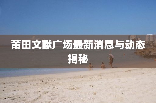 莆田文献广场最新消息与动态揭秘