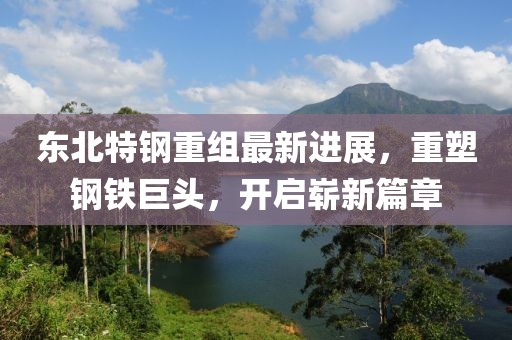 东北特钢重组最新进展，重塑钢铁巨头，开启崭新篇章