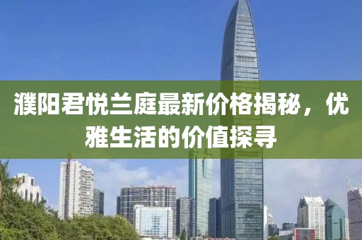 濮阳君悦兰庭最新价格揭秘，优雅生活的价值探寻