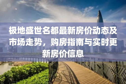 极地盛世名都最新房价动态及市场走势，购房指南与实时更新房价信息