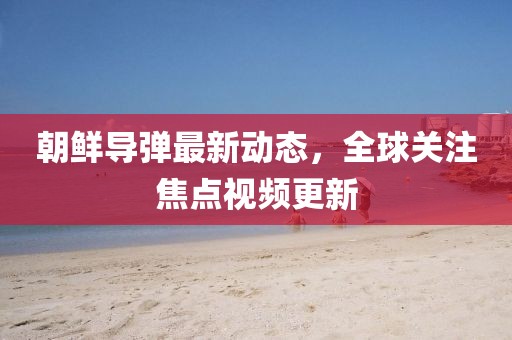 朝鲜导弹最新动态，全球关注焦点视频更新