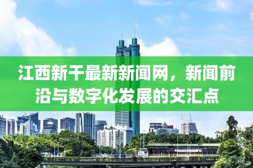 江西新干最新新闻网，新闻前沿与数字化发展的交汇点