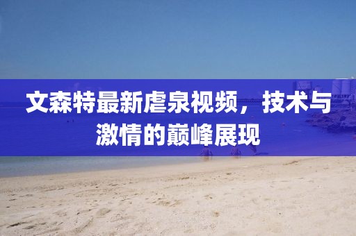 文森特最新虐泉视频，技术与激情的巅峰展现