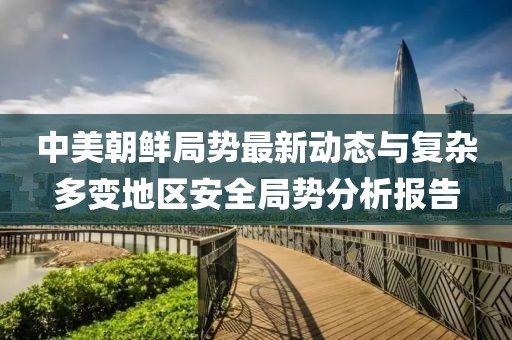 中美朝鲜局势最新动态与复杂多变地区安全局势分析报告