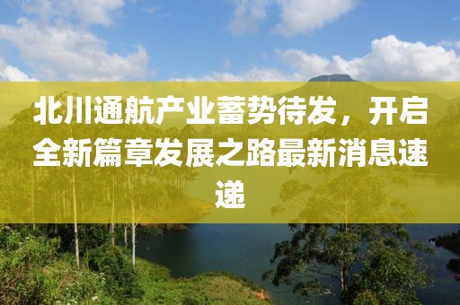 北川通航产业蓄势待发，开启全新篇章发展之路最新消息速递