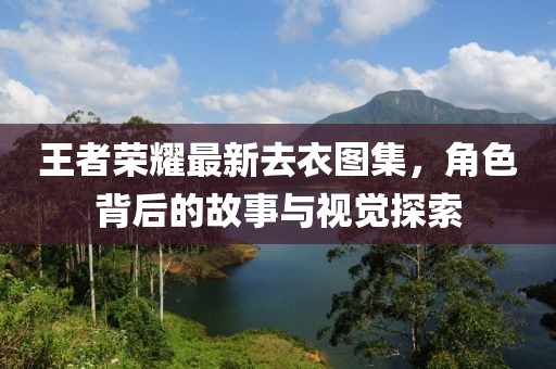 王者荣耀最新去衣图集，角色背后的故事与视觉探索