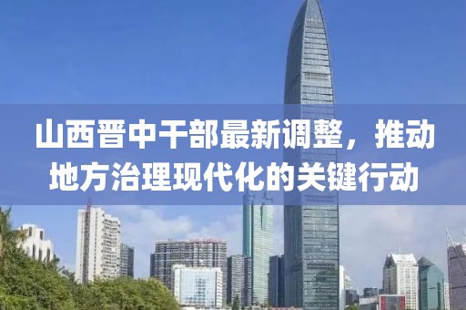 山西晋中干部最新调整，推动地方治理现代化的关键行动