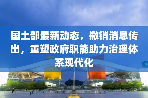 国土部最新动态，撤销消息传出，重塑政府职能助力治理体系现代化