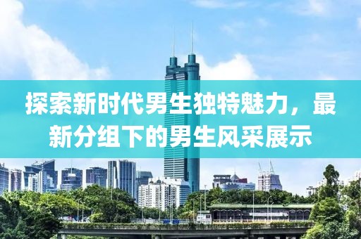 探索新时代男生独特魅力，最新分组下的男生风采展示