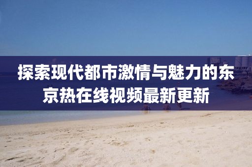 探索现代都市激情与魅力的东京热在线视频最新更新