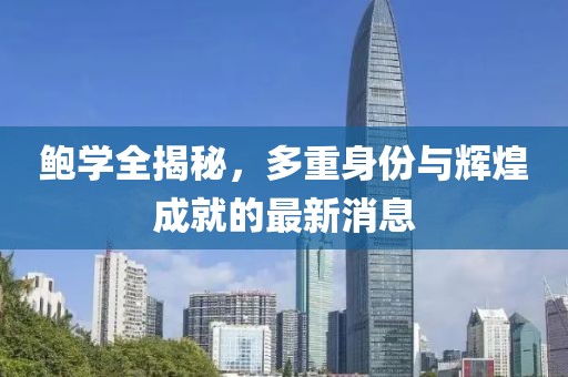 鲍学全揭秘，多重身份与辉煌成就的最新消息
