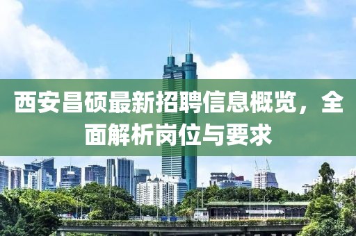 西安昌硕最新招聘信息概览，全面解析岗位与要求