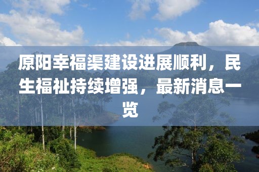 原阳幸福渠建设进展顺利，民生福祉持续增强，最新消息一览