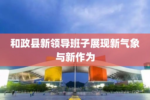 和政县新领导班子展现新气象与新作为