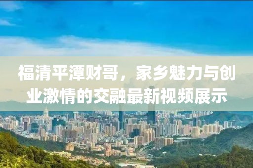 福清平潭财哥，家乡魅力与创业激情的交融最新视频展示