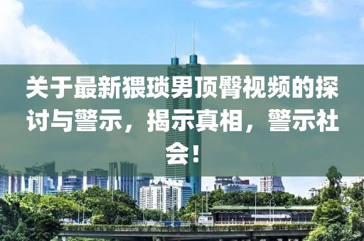关于最新猥琐男顶臀视频的探讨与警示，揭示真相，警示社会！