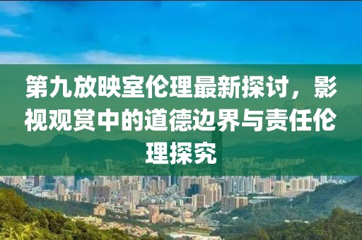 第九放映室伦理最新探讨，影视观赏中的道德边界与责任伦理探究