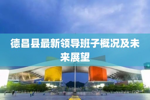 德昌县最新领导班子概况及未来展望