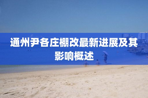 通州尹各庄棚改最新进展及其影响概述
