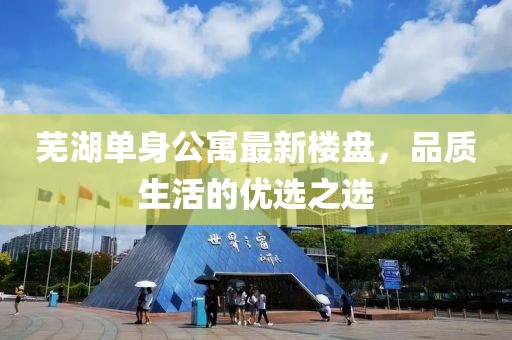 芜湖单身公寓最新楼盘，品质生活的优选之选