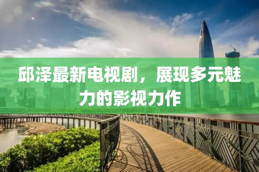 邱泽最新电视剧，展现多元魅力的影视力作