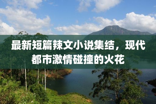 最新短篇辣文小说集结，现代都市激情碰撞的火花