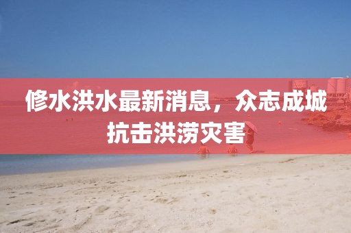 修水洪水最新消息，众志成城抗击洪涝灾害
