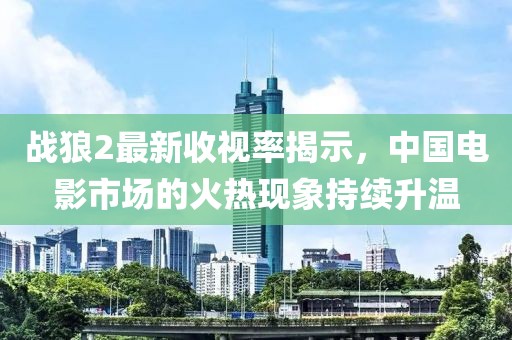 战狼2最新收视率揭示，中国电影市场的火热现象持续升温