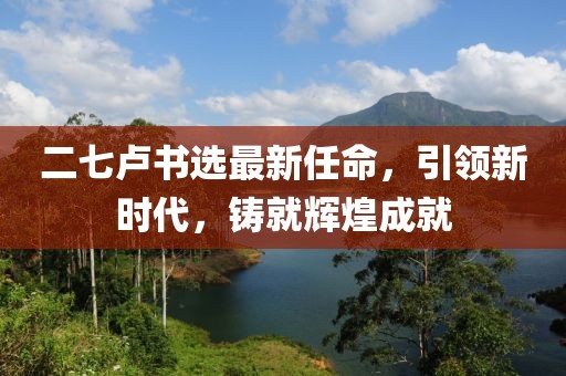 二七卢书选最新任命，引领新时代，铸就辉煌成就