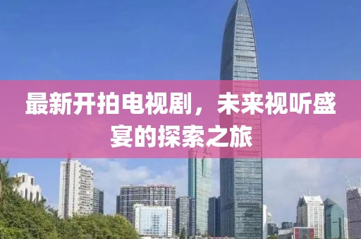 最新开拍电视剧，未来视听盛宴的探索之旅