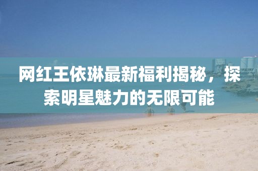 网红王依琳最新福利揭秘，探索明星魅力的无限可能