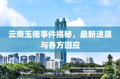 云南玉镯事件揭秘，最新进展与各方回应