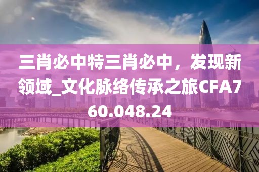 三肖必中特三肖必中，发现新领域_文化脉络传承之旅CFA760.048.24