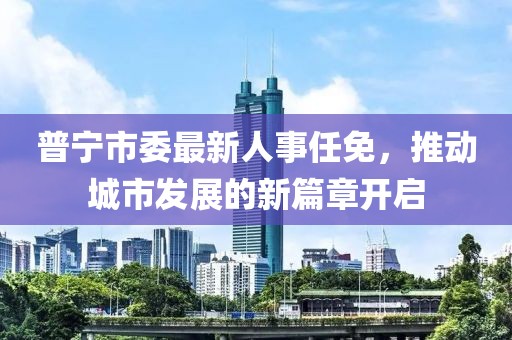 普宁市委最新人事任免，推动城市发展的新篇章开启