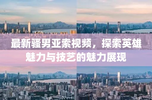 最新骚男亚索视频，探索英雄魅力与技艺的魅力展现