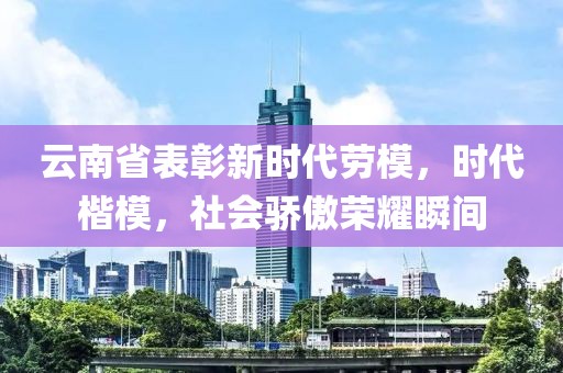 云南省表彰新时代劳模，时代楷模，社会骄傲荣耀瞬间
