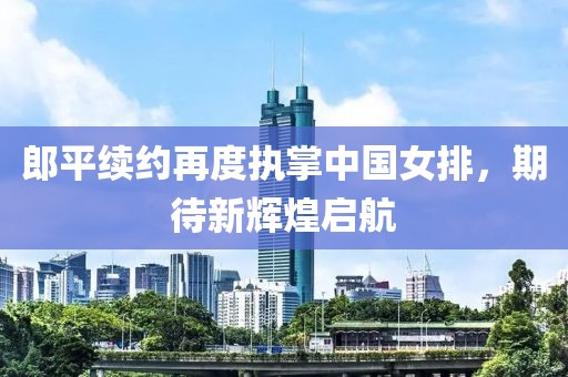 郎平续约再度执掌中国女排，期待新辉煌启航