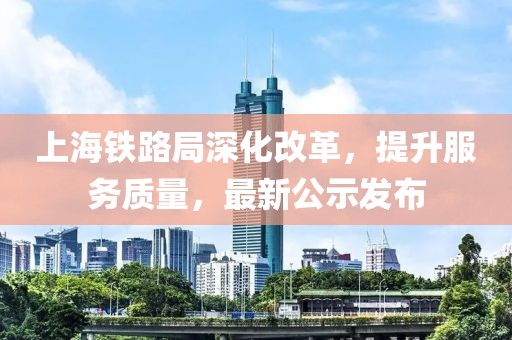 上海铁路局深化改革，提升服务质量，最新公示发布