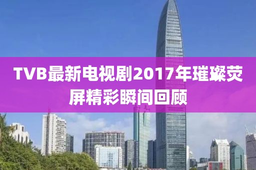 TVB最新电视剧2017年璀璨荧屏精彩瞬间回顾