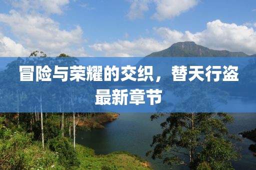 冒险与荣耀的交织，替天行盗最新章节