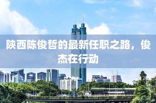 陕西陈俊哲的最新任职之路，俊杰在行动