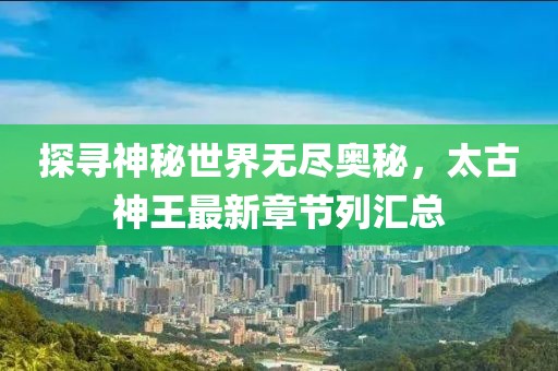 探寻神秘世界无尽奥秘，太古神王最新章节列汇总