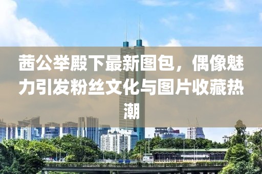 茜公举殿下最新图包，偶像魅力引发粉丝文化与图片收藏热潮