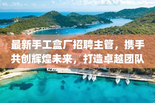 最新手工盒厂招聘主管，携手共创辉煌未来，打造卓越团队