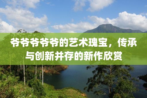 爷爷爷爷爷的艺术瑰宝，传承与创新并存的新作欣赏