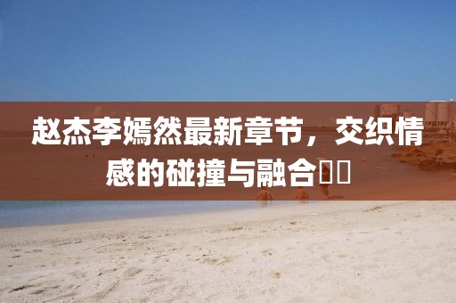 赵杰李嫣然最新章节，交织情感的碰撞与融合​​